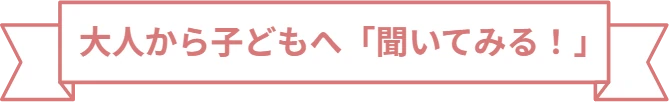 大人から子どもへ「聞いてみる！」